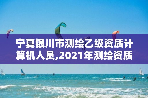 寧夏銀川市測繪乙級資質計算機人員,2021年測繪資質乙級人員要求。