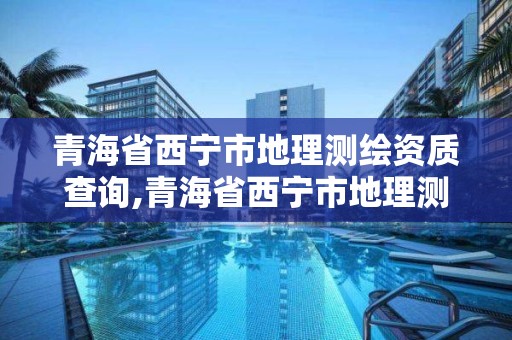 青海省西寧市地理測繪資質查詢,青海省西寧市地理測繪資質查詢電話