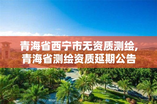 青海省西寧市無資質(zhì)測繪,青海省測繪資質(zhì)延期公告