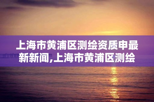 上海市黃浦區測繪資質申最新新聞,上海市黃浦區測繪中心