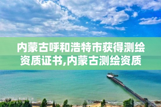 內蒙古呼和浩特市獲得測繪資質證書,內蒙古測繪資質單位名錄。