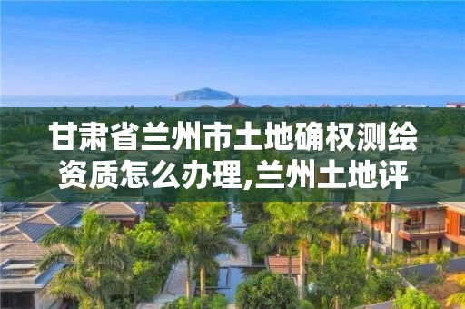 甘肅省蘭州市土地確權測繪資質怎么辦理,蘭州土地評估資質辦理。