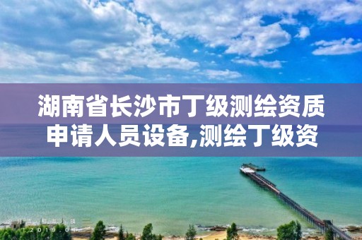 湖南省長沙市丁級測繪資質申請人員設備,測繪丁級資質人員條件。