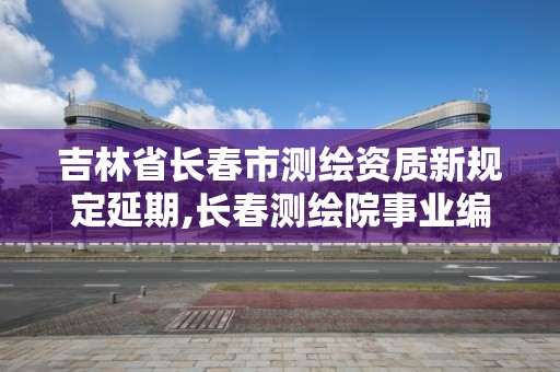 吉林省長春市測繪資質新規定延期,長春測繪院事業編