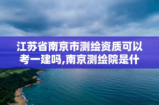 江蘇省南京市測繪資質(zhì)可以考一建嗎,南京測繪院是什么編制。