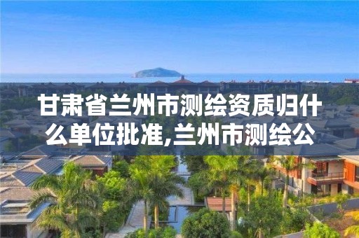 甘肅省蘭州市測繪資質(zhì)歸什么單位批準,蘭州市測繪公司有哪些。