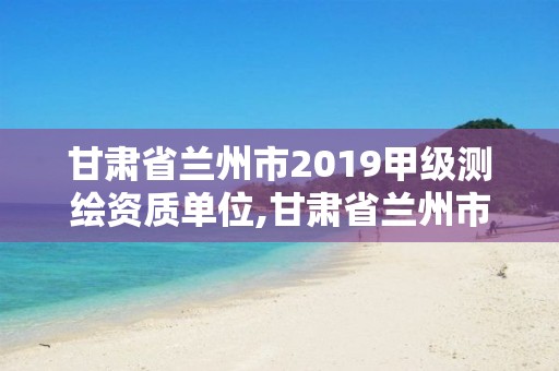 甘肅省蘭州市2019甲級測繪資質(zhì)單位,甘肅省蘭州市2019甲級測繪資質(zhì)單位有哪些