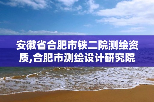 安徽省合肥市鐵二院測繪資質,合肥市測繪設計研究院是國企嗎。