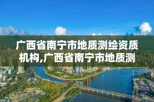 廣西省南寧市地質測繪資質機構,廣西省南寧市地質測繪資質機構有哪些