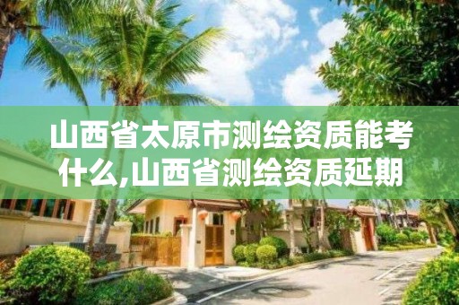 山西省太原市測繪資質(zhì)能考什么,山西省測繪資質(zhì)延期公告