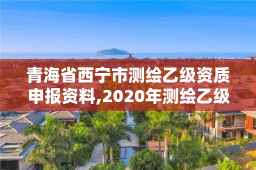 青海省西寧市測繪乙級資質申報資料,2020年測繪乙級資質申報條件