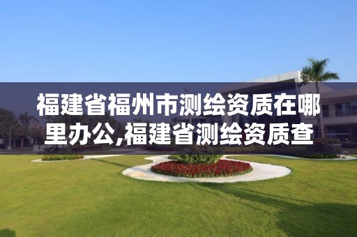 福建省福州市測(cè)繪資質(zhì)在哪里辦公,福建省測(cè)繪資質(zhì)查詢(xún)