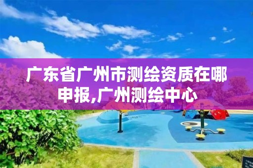 廣東省廣州市測繪資質(zhì)在哪申報,廣州測繪中心