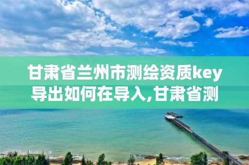 甘肅省蘭州市測繪資質key導出如何在導入,甘肅省測繪資質管理平臺。