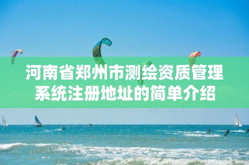 河南省鄭州市測繪資質(zhì)管理系統(tǒng)注冊地址的簡單介紹