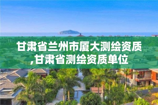 甘肅省蘭州市廈大測繪資質,甘肅省測繪資質單位