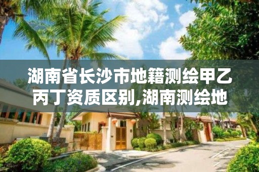 湖南省長沙市地籍測繪甲乙丙丁資質區別,湖南測繪地理信息局招聘。