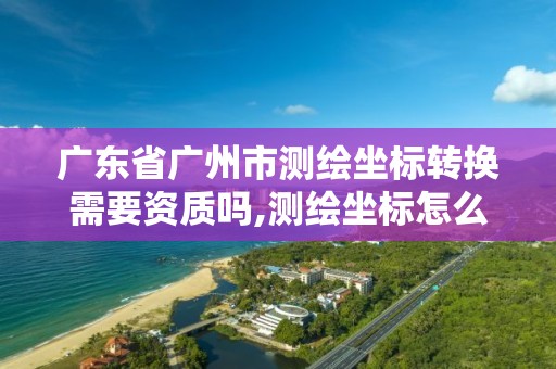 廣東省廣州市測繪坐標轉換需要資質嗎,測繪坐標怎么轉換成經緯度