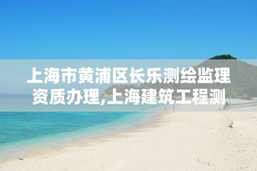 上海市黃浦區長樂測繪監理資質辦理,上海建筑工程測繪