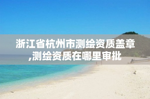 浙江省杭州市測繪資質蓋章,測繪資質在哪里審批