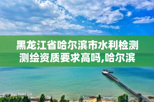 黑龍江省哈爾濱市水利檢測測繪資質要求高嗎,哈爾濱水利設計院地址。