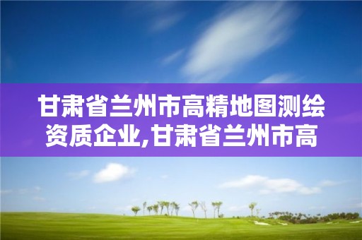 甘肅省蘭州市高精地圖測繪資質企業,甘肅省蘭州市高精地圖測繪資質企業名錄