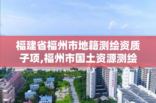 福建省福州市地籍測繪資質(zhì)子項,福州市國土資源測繪隊