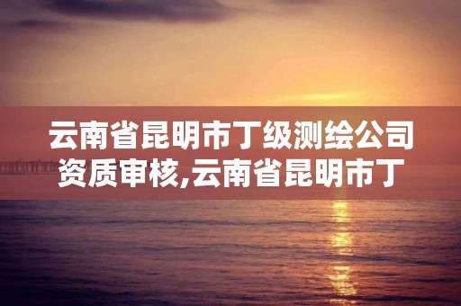 云南省昆明市丁級測繪公司資質審核,云南省昆明市丁級測繪公司資質審核中心