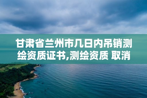 甘肅省蘭州市幾日內吊銷測繪資質證書,測繪資質 取消