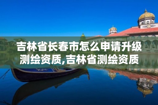 吉林省長春市怎么申請升級測繪資質,吉林省測繪資質管理平臺