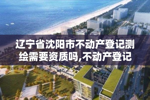 遼寧省沈陽市不動產登記測繪需要資質嗎,不動產登記測繪收費標準。