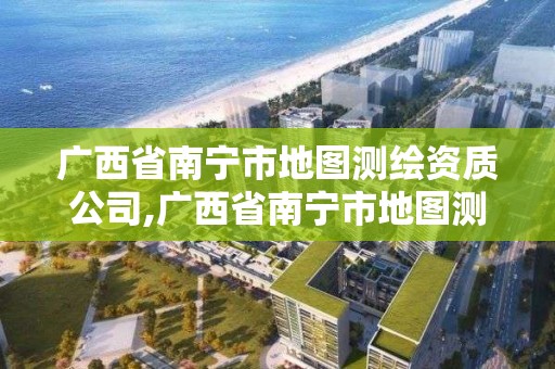 廣西省南寧市地圖測繪資質(zhì)公司,廣西省南寧市地圖測繪資質(zhì)公司有幾家