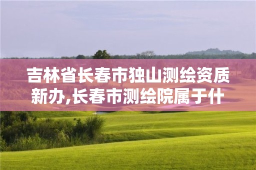 吉林省長(zhǎng)春市獨(dú)山測(cè)繪資質(zhì)新辦,長(zhǎng)春市測(cè)繪院屬于什么單位