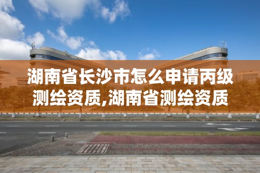 湖南省長沙市怎么申請丙級測繪資質,湖南省測繪資質申請公示