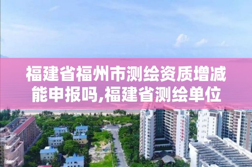 福建省福州市測繪資質增減能申報嗎,福建省測繪單位名單