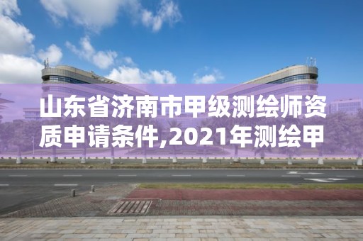 山東省濟南市甲級測繪師資質申請條件,2021年測繪甲級資質申報條件