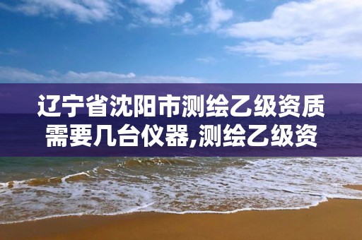 遼寧省沈陽市測繪乙級資質需要幾臺儀器,測繪乙級資質業(yè)務范圍