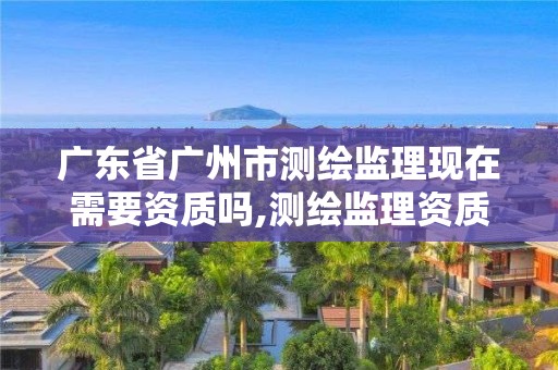 廣東省廣州市測繪監理現在需要資質嗎,測繪監理資質等級業務范圍及承攬范圍