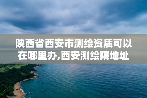 陜西省西安市測(cè)繪資質(zhì)可以在哪里辦,西安測(cè)繪院地址