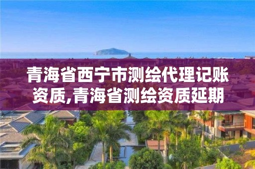 青海省西寧市測繪代理記賬資質,青海省測繪資質延期公告