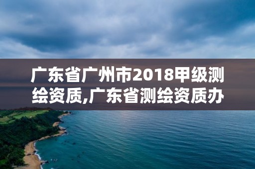 廣東省廣州市2018甲級測繪資質,廣東省測繪資質辦理流程