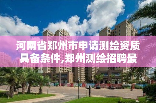 河南省鄭州市申請測繪資質具備條件,鄭州測繪招聘最新測繪招聘。