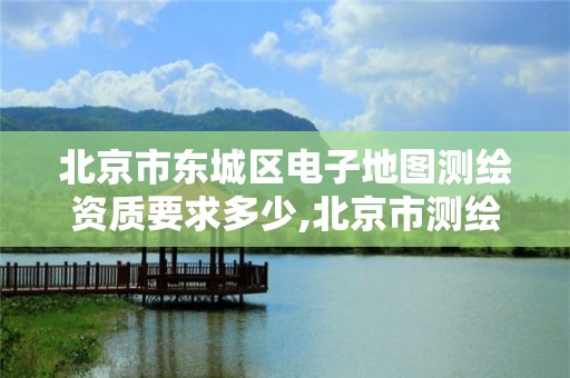 北京市東城區電子地圖測繪資質要求多少,北京市測繪地理信息市場服務與監管平臺