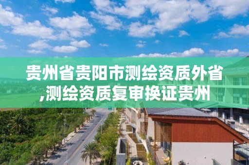 貴州省貴陽市測繪資質外省,測繪資質復審換證貴州