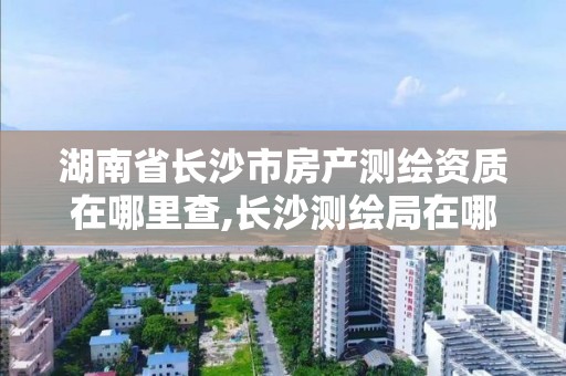 湖南省長沙市房產測繪資質在哪里查,長沙測繪局在哪。