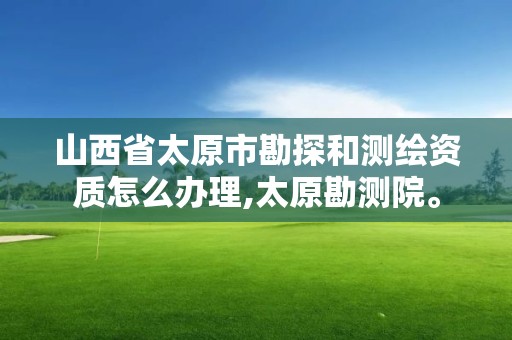 山西省太原市勘探和測繪資質怎么辦理,太原勘測院。