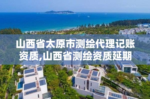 山西省太原市測繪代理記賬資質,山西省測繪資質延期公告