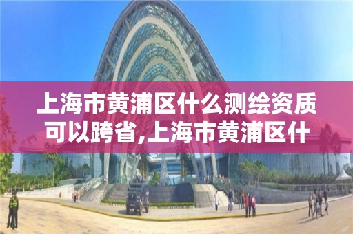 上海市黃浦區什么測繪資質可以跨省,上海市黃浦區什么測繪資質可以跨省使用