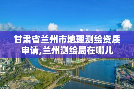 甘肅省蘭州市地理測繪資質(zhì)申請,蘭州測繪局在哪兒