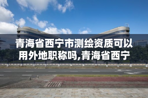 青海省西寧市測(cè)繪資質(zhì)可以用外地職稱嗎,青海省西寧市測(cè)繪資質(zhì)可以用外地職稱嗎現(xiàn)在。